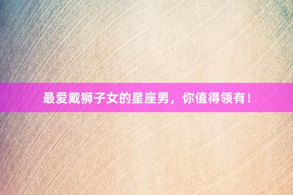 最爱戴狮子女的星座男，你值得领有！